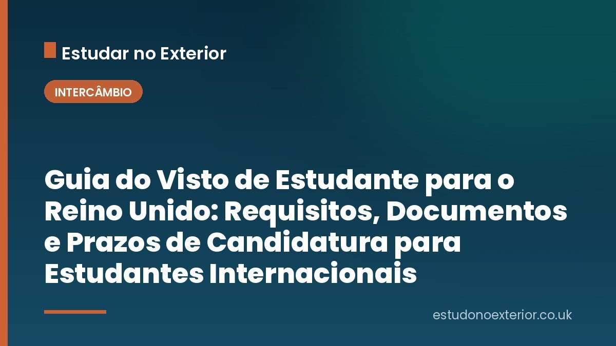 Guia do Visto de Estudante para o Reino Unido: Requisitos, Documentos e Prazos de Candidatura para Estudantes Internacionais